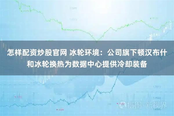 怎样配资炒股官网 冰轮环境：公司旗下顿汉布什和冰轮换热为数据中心提供冷却装备