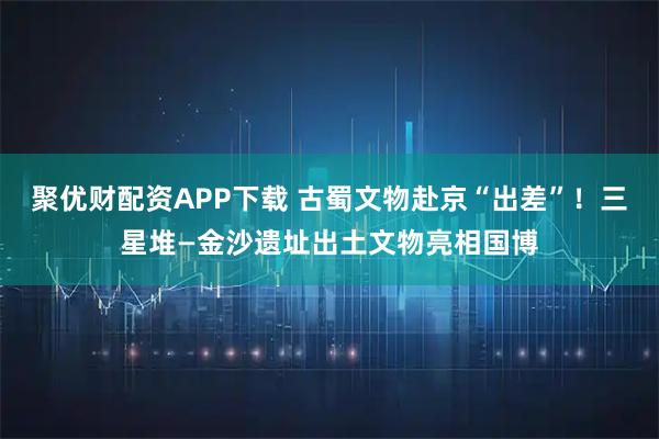 聚优财配资APP下载 古蜀文物赴京“出差”！三星堆—金沙遗址出土文物亮相国博