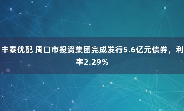 丰泰优配 周口市投资集团完成发行5.6亿元债券，利率2.29％