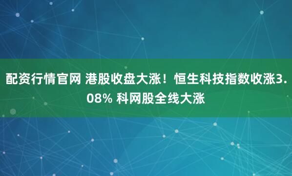 配资行情官网 港股收盘大涨！恒生科技指数收涨3.08% 科网股全线大涨