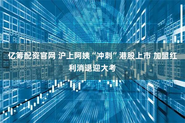 亿筹配资官网 沪上阿姨“冲刺”港股上市 加盟红利消退迎大考