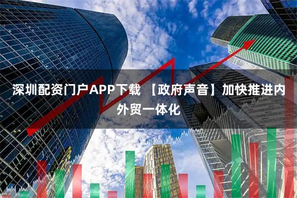 深圳配资门户APP下载 【政府声音】加快推进内外贸一体化