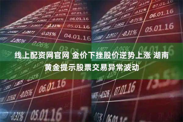 线上配资网官网 金价下挫股价逆势上涨 湖南黄金提示股票交易异常波动