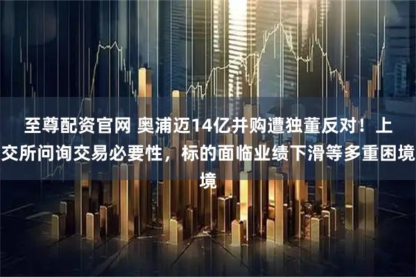 至尊配资官网 奥浦迈14亿并购遭独董反对！上交所问询交易必要性，标的面临业绩下滑等多重困境