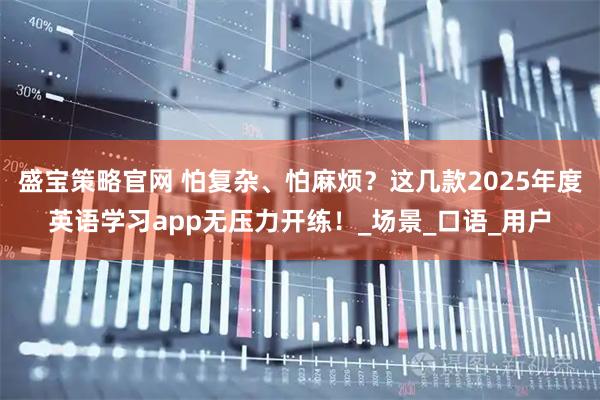 盛宝策略官网 怕复杂、怕麻烦？这几款2025年度英语学习app无压力开练！_场景_口语_用户