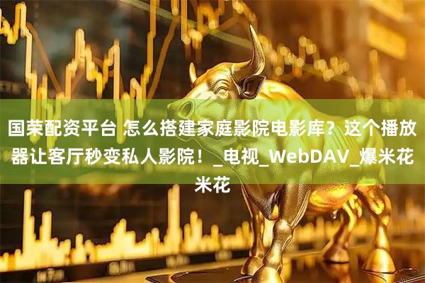 国荣配资平台 怎么搭建家庭影院电影库？这个播放器让客厅秒变私人影院！_电视_WebDAV_爆米花