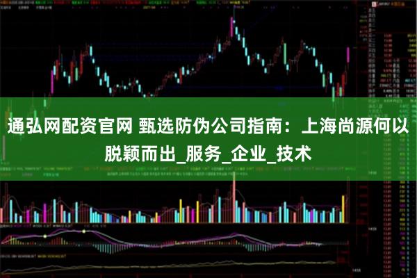 通弘网配资官网 甄选防伪公司指南：上海尚源何以脱颖而出_服务_企业_技术
