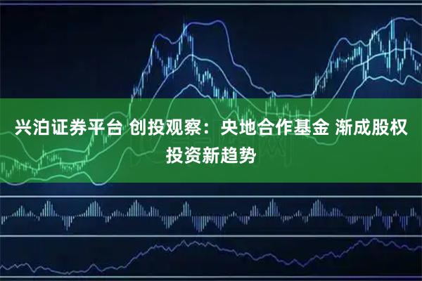 兴泊证券平台 创投观察：央地合作基金 渐成股权投资新趋势