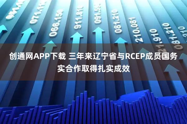 创通网APP下载 三年来辽宁省与RCEP成员国务实合作取得扎实成效