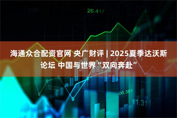 海通众合配资官网 央广财评 | 2025夏季达沃斯论坛 中国与世界“双向奔赴”