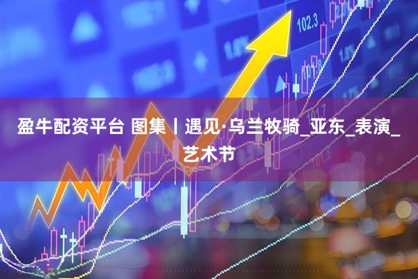 盈牛配资平台 图集丨遇见·乌兰牧骑_亚东_表演_艺术节