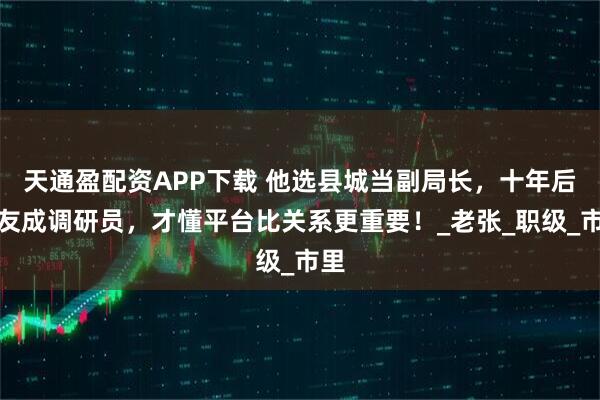 天通盈配资APP下载 他选县城当副局长，十年后战友成调研员，才懂平台比关系更重要！_老张_职级_市里