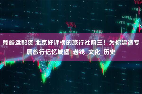 鼎皓运配资 北京好评榜的旅行社前三！为你建造专属旅行记忆城堡_老钱_文化_历史