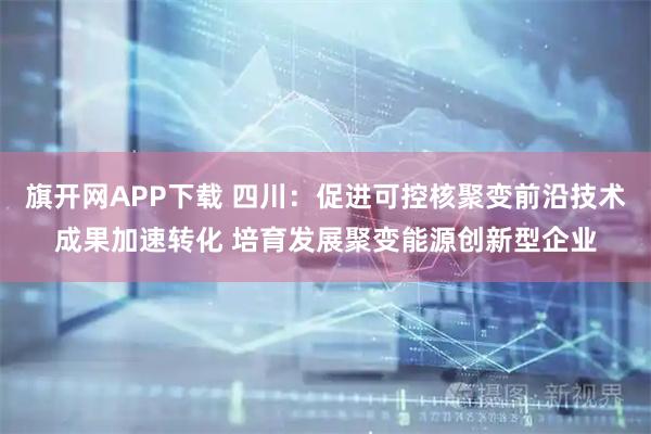 旗开网APP下载 四川：促进可控核聚变前沿技术成果加速转化 培育发展聚变能源创新型企业