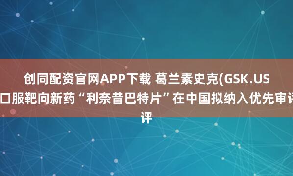 创同配资官网APP下载 葛兰素史克(GSK.US)口服靶向新药“利奈昔巴特片”在中国拟纳入优先审评