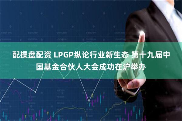 配操盘配资 LPGP纵论行业新生态 第十九届中国基金合伙人大会成功在沪举办