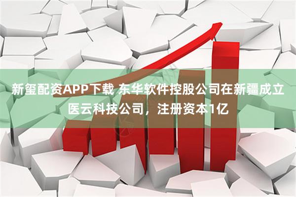 新玺配资APP下载 东华软件控股公司在新疆成立医云科技公司，注册资本1亿