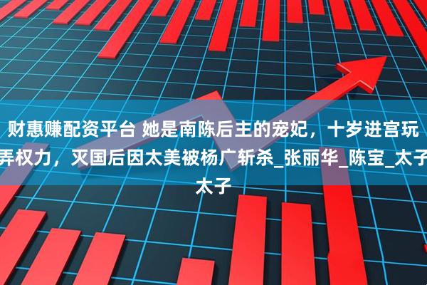 财惠赚配资平台 她是南陈后主的宠妃，十岁进宫玩弄权力，灭国后因太美被杨广斩杀_张丽华_陈宝_太子