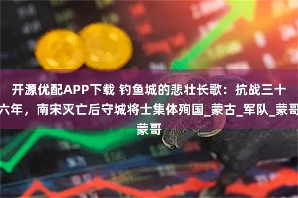 开源优配APP下载 钓鱼城的悲壮长歌：抗战三十六年，南宋灭亡后守城将士集体殉国_蒙古_军队_蒙哥