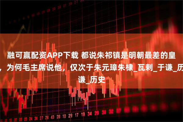 融可赢配资APP下载 都说朱祁镇是明朝最差的皇帝，为何毛主席说他，仅次于朱元璋朱棣_瓦剌_于谦_历史