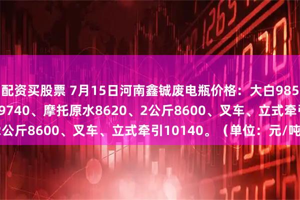 配资买股票 7月15日河南鑫铖废电瓶价格：大白9850、黑皮10180、电轿9740、摩托原水8620、2公斤8600、叉车、立式牵引10140。（单位：元/吨）