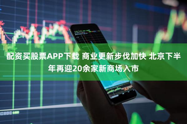 配资买股票APP下载 商业更新步伐加快 北京下半年再迎20余家新商场入市