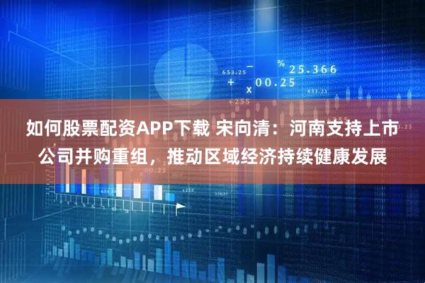 如何股票配资APP下载 宋向清：河南支持上市公司并购重组，推动区域经济持续健康发展