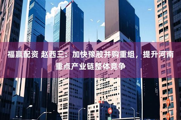 福赢配资 赵西三：加快豫股并购重组，提升河南重点产业链整体竞争