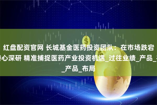 红盘配资官网 长城基金医药投资团队：在市场跌宕中潜心深研 精准捕捉医药产业投资机遇_过往业绩_产品_布局