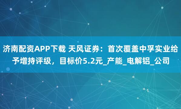 济南配资APP下载 天风证券：首次覆盖中孚实业给予增持评级，目标价5.2元_产能_电解铝_公司