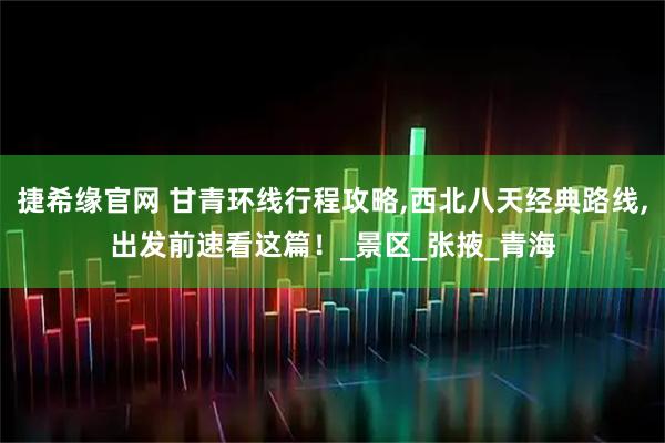 捷希缘官网 甘青环线行程攻略,西北八天经典路线,出发前速看这篇！_景区_张掖_青海