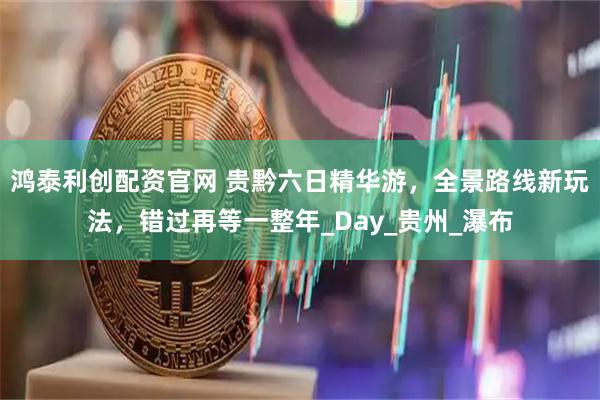 鸿泰利创配资官网 贵黔六日精华游，全景路线新玩法，错过再等一整年_Day_贵州_瀑布