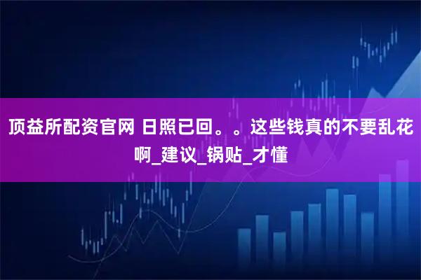 顶益所配资官网 日照已回。。这些钱真的不要乱花啊_建议_锅贴_才懂
