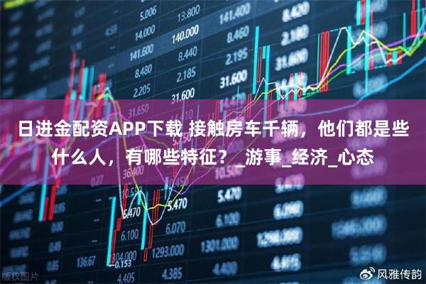 日进金配资APP下载 接触房车千辆，他们都是些什么人，有哪些特征？_游事_经济_心态