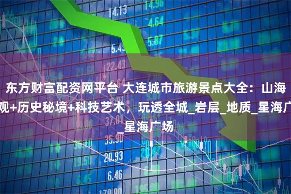 东方财富配资网平台 大连城市旅游景点大全：山海奇观+历史秘境+科技艺术，玩透全城_岩层_地质_星海广场