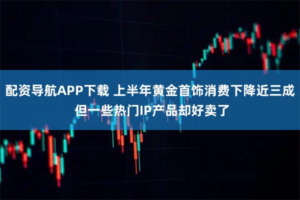 配资导航APP下载 上半年黄金首饰消费下降近三成 但一些热门IP产品却好卖了