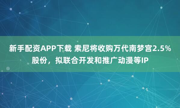 新手配资APP下载 索尼将收购万代南梦宫2.5%股份，拟联合开发和推广动漫等IP