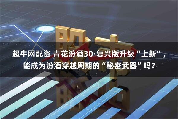 超牛网配资 青花汾酒30·复兴版升级“上新”，能成为汾酒穿越周期的“秘密武器”吗？