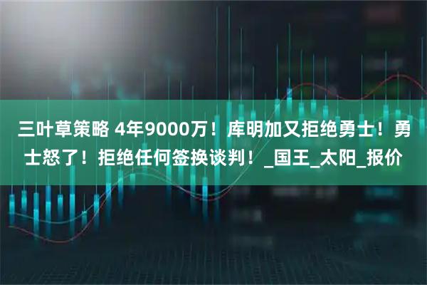 三叶草策略 4年9000万！库明加又拒绝勇士！勇士怒了！拒绝任何签换谈判！_国王_太阳_报价