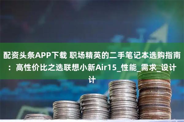 配资头条APP下载 职场精英的二手笔记本选购指南：高性价比之选联想小新Air15_性能_需求_设计