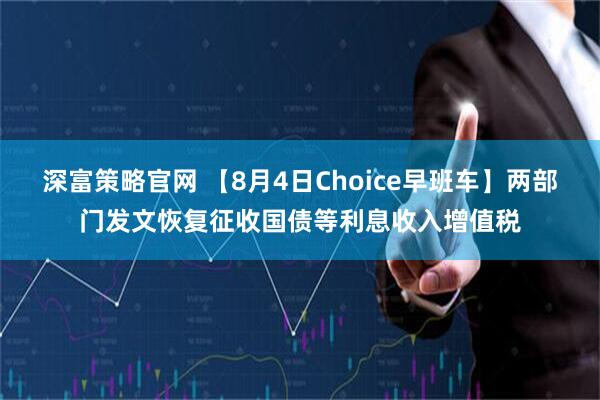 深富策略官网 【8月4日Choice早班车】两部门发文恢复征收国债等利息收入增值税