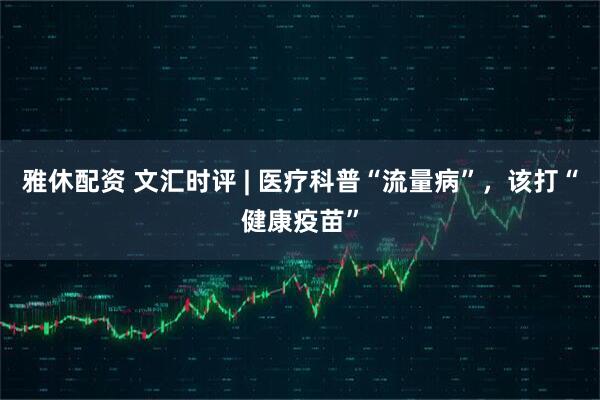 雅休配资 文汇时评 | 医疗科普“流量病”，该打“健康疫苗”