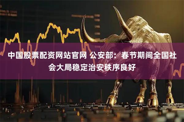 中国股票配资网站官网 公安部：春节期间全国社会大局稳定治安秩序良好