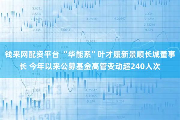 钱来网配资平台 “华能系”叶才履新景顺长城董事长 今年以来公募基金高管变动超240人次