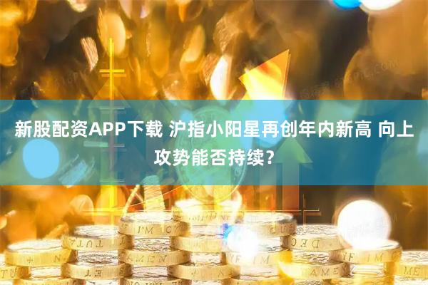 新股配资APP下载 沪指小阳星再创年内新高 向上攻势能否持续？