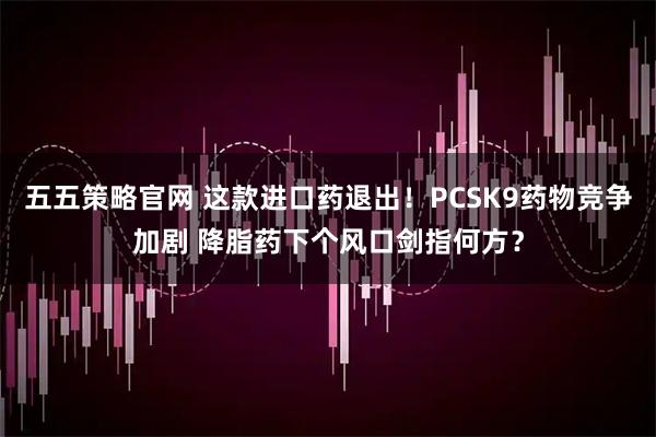 五五策略官网 这款进口药退出！PCSK9药物竞争加剧 降脂药下个风口剑指何方？