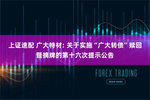 上证速配 广大特材: 关于实施“广大转债”赎回暨摘牌的第十六次提示公告