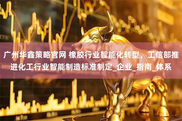 广州华鑫策略官网 橡胶行业智能化转型，工信部推进化工行业智能制造标准制定_企业_指南_体系
