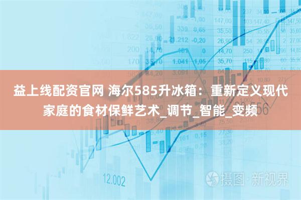 益上线配资官网 海尔585升冰箱：重新定义现代家庭的食材保鲜艺术_调节_智能_变频