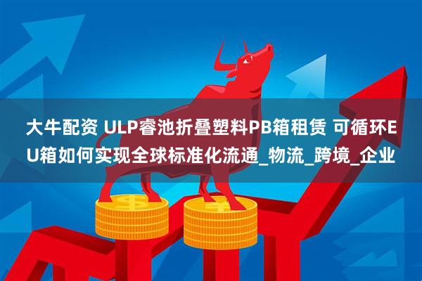 大牛配资 ULP睿池折叠塑料PB箱租赁 可循环EU箱如何实现全球标准化流通_物流_跨境_企业